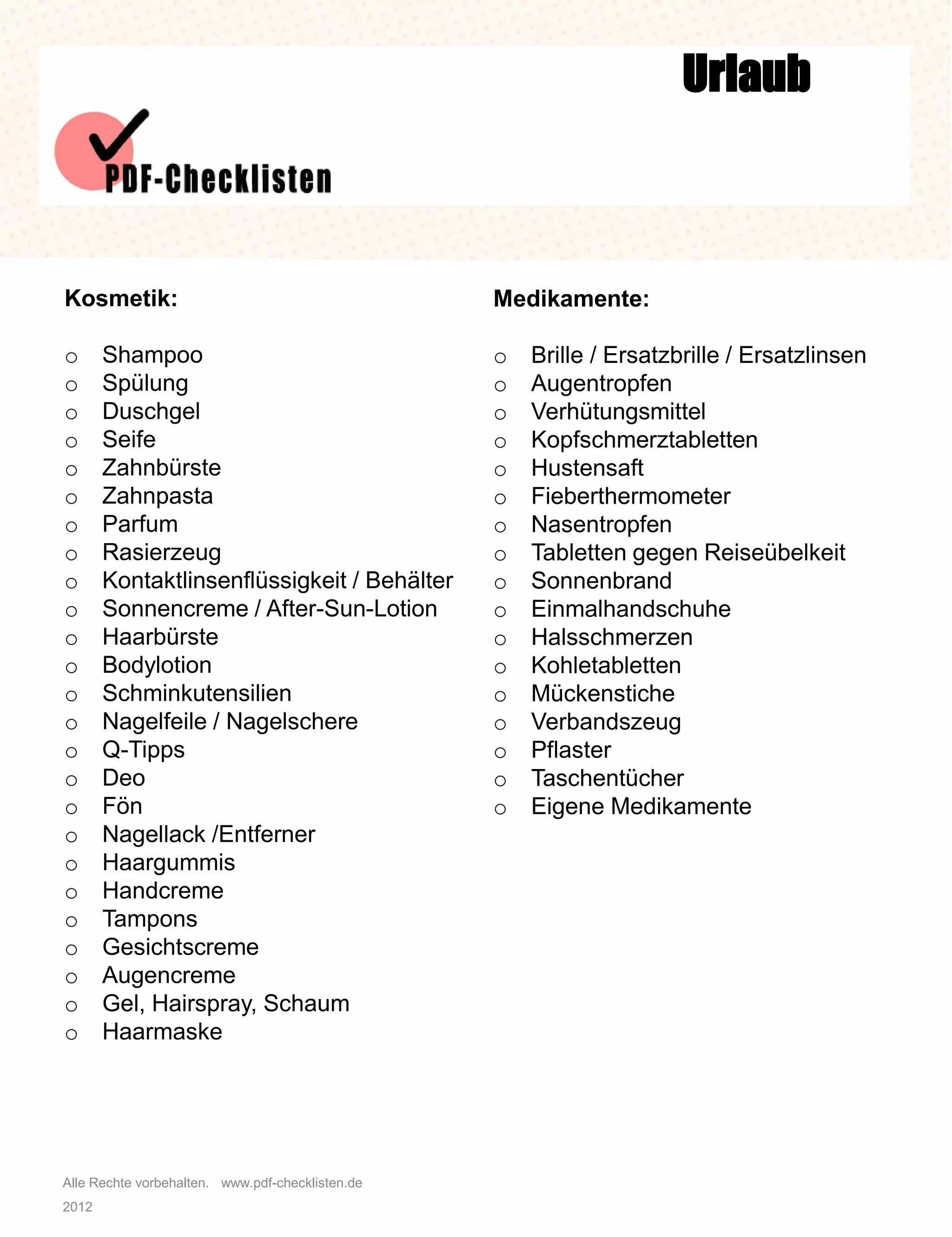 Alle Rechte vorbehalten. www.pdf-checklisten.de
2012
Urlaub
Kosmetik:
o Shampoo
o Spülung
o Duschgel
o Seife
o Zahnbürste
o Zahnpasta
o Parfum
o Rasierzeug
o Kontaktlinsenflüssigkeit / Behälter
o Sonnencreme / After-Sun-Lotion
o Haarbürste
o Bodylotion
o Schminkutensilien
o Nagelfeile / Nagelschere
o Q-Tipps
o Deo
o Fön
o Nagellack /Entferner
o Haargummis
o Handcreme
o Tampons
o Gesichtscreme
o Augencreme
o Gel, Hairspray, Schaum
o Haarmaske
Medikamente:
o Brille / Ersatzbrille / Ersatzlinsen
o Augentropfen
o Verhütungsmittel
o Kopfschmerztabletten
o Hustensaft
o Fieberthermometer
o Nasentropfen
o Tabletten gegen Reiseübelkeit
o Sonnenbrand
o Einmalhandschuhe
o Halsschmerzen
o Kohletabletten
o Mückenstiche
o Verbandszeug
o Pflaster
o Taschentücher
o Eigene Medikamente
 