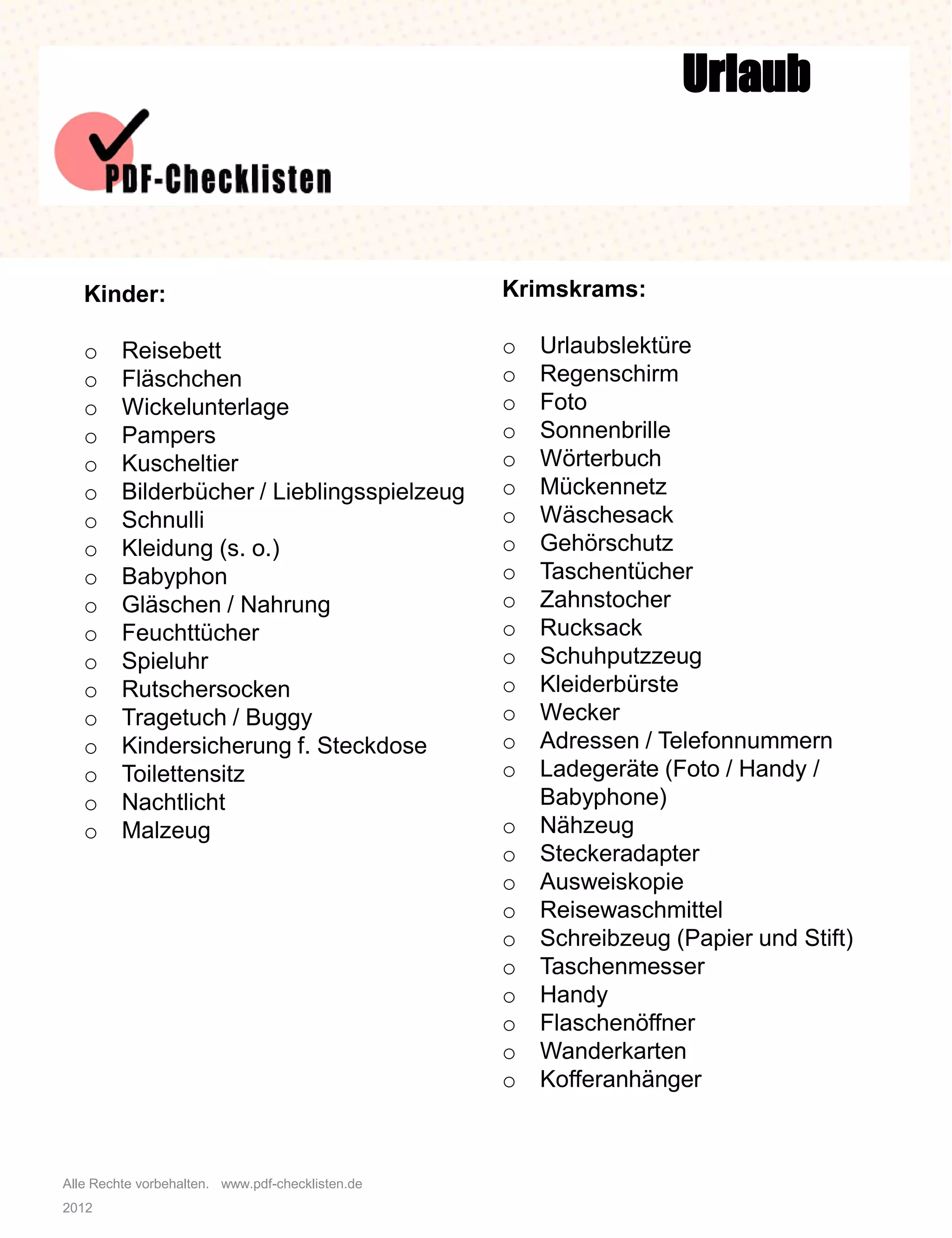 Alle Rechte vorbehalten. www.pdf-checklisten.de
2012
Urlaub
Kinder:
o Reisebett
o Fläschchen
o Wickelunterlage
o Pampers
o Kuscheltier
o Bilderbücher / Lieblingsspielzeug
o Schnulli
o Kleidung (s. o.)
o Babyphon
o Gläschen / Nahrung
o Feuchttücher
o Spieluhr
o Rutschersocken
o Tragetuch / Buggy
o Kindersicherung f. Steckdose
o Toilettensitz
o Nachtlicht
o Malzeug
Krimskrams:
o Urlaubslektüre
o Regenschirm
o Foto
o Sonnenbrille
o Wörterbuch
o Mückennetz
o Wäschesack
o Gehörschutz
o Taschentücher
o Zahnstocher
o Rucksack
o Schuhputzzeug
o Kleiderbürste
o Wecker
o Adressen / Telefonnummern
o Ladegeräte (Foto / Handy /
Babyphone)
o Nähzeug
o Steckeradapter
o Ausweiskopie
o Reisewaschmittel
o Schreibzeug (Papier und Stift)
o Taschenmesser
o Handy
o Flaschenöffner
o Wanderkarten
o Kofferanhänger
 
