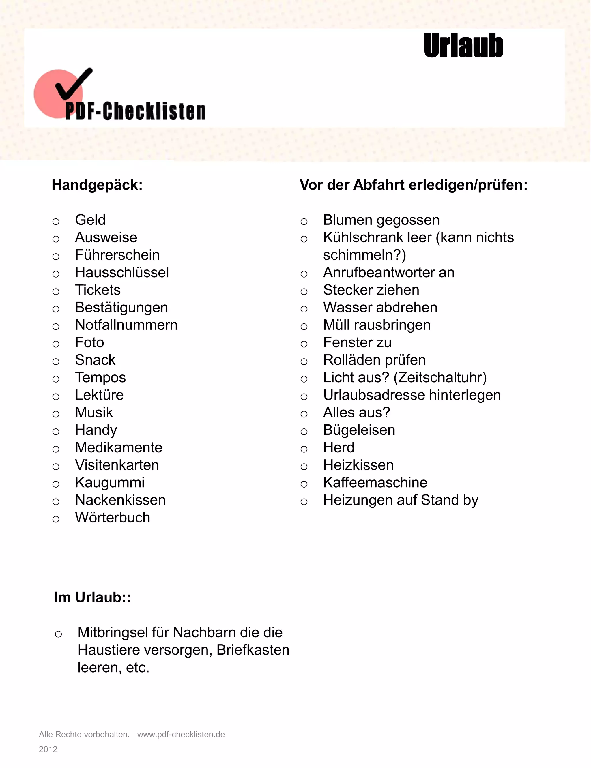 Alle Rechte vorbehalten. www.pdf-checklisten.de
2012
Urlaub
Handgepäck:
o Geld
o Ausweise
o Führerschein
o Hausschlüssel
o Tickets
o Bestätigungen
o Notfallnummern
o Foto
o Snack
o Tempos
o Lektüre
o Musik
o Handy
o Medikamente
o Visitenkarten
o Kaugummi
o Nackenkissen
o Wörterbuch
Vor der Abfahrt erledigen/prüfen:
o Blumen gegossen
o Kühlschrank leer (kann nichts
schimmeln?)
o Anrufbeantworter an
o Stecker ziehen
o Wasser abdrehen
o Müll rausbringen
o Fenster zu
o Rolläden prüfen
o Licht aus? (Zeitschaltuhr)
o Urlaubsadresse hinterlegen
o Alles aus?
o Bügeleisen
o Herd
o Heizkissen
o Kaffeemaschine
o Heizungen auf Stand by
Im Urlaub::
o Mitbringsel für Nachbarn die die
Haustiere versorgen, Briefkasten
leeren, etc.
 