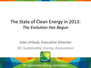 The State of Clean Energy in 2013:
The Evolution Has Begun
Ivan Urlaub, Executive Director
NC Sustainable Energy Association

 