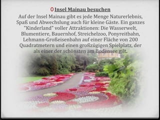 0 Insel Mainau besuchen
Auf der Insel Mainau gibt es jede Menge Naturerlebnis,
Spaß und Abwechslung auch für kleine Gäste. Ein ganzes
"Kinderland" voller Attraktionen: Die Wasserwelt,
Blumentiere, Bauernhof, Streichelzoo, Ponyreitbahn,
Lehmann-Großeisenbahn auf einer Fläche von 200
Quadratmetern und einen großzügigen Spielplatz, der
als einer der schönsten am Bodensee gilt.
 