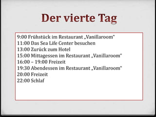 9:00 Frühstück im Restaurant „Vanillaroom“
11:00 Das Sea Life Center besuchen
13:00 Zurück zum Hotel
15:00 Mittagessen im Restaurant „Vanillaroom“
16:00 – 19:00 Freizeit
19:30 Abendessen im Restaurant „Vanillaroom“
20:00 Freizeit
22:00 Schlaf
 