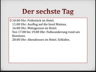 0 10:00 Uhr: Frühstück im Hotel.
11:00 Uhr: Ausflug auf die Insel Mainau.
16:00 Uhr: Mittagessen im Hotel.
Von 17:00 bis 19.00 Uhr: Fußwanderung rund um
Konstanz.
20:00 Uhr: Abendessen im Hotel. Schlafen.
 