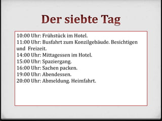 10:00 Uhr: Frühstück im Hotel.
11:00 Uhr: Busfahrt zum Konzilgebäude. Besichtigen
und Freizeit.
14:00 Uhr: Mittagessen im Hotel.
15:00 Uhr: Spaziergang.
16:00 Uhr: Sachen packen.
19:00 Uhr: Abendessen.
20:00 Uhr: Abmeldung. Heimfahrt.
 