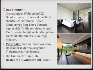 0 Das Zimmer :
Grosszügiges Wohnen auf 22
Quadratmetern. Blick auf die Stadt.
Nichtraucherzimmer. Dieser
Zimmertyp (Bett 160 x 200cm)
eignet sich für Einzelreisende und
Paare. Variante mit Verbindungstüre
zu Zweibettzimmer auf Anfrage
möglich.
0 Parkplätze stehen Ihnen vor dem
Haus oder in der hauseigenen
Tiefgarage zur Verfügung.
0 Die Familie wird im Hotel,
Restaurant „Vanillaroom” essen .
 