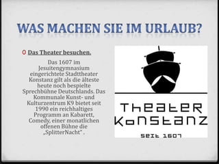 0 Das Theater besuchen.
Das 1607 im
Jesuitengymnasium
eingerichtete Stadttheater
Konstanz gilt als die älteste
heute noch bespielte
Sprechbühne Deutschlands. Das
Kommunale Kunst- und
Kulturzentrum K9 bietet seit
1990 ein reichhaltiges
Programm an Kabarett,
Comedy, einer monatlichen
offenen Bühne die
„SplitterNacht“ .
 