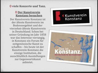 0 viele Konzerte und Tanz.
0 Der Kunstverein
Konstanz besuchen
Der Kunstverein Konstanz ist
der älteste Kunstverein im
Bodenseegebiet und der
vierzehnt-älteste Kunstverein
in Deutschland. Schon bei
seiner Gründung im Jahr 1858
war das Interesse vorrangig,
in Konstanz ein Forum für
zeitgenössische Kunst zu
schaffen – bis heute ist der
Kunstverein Konstanz die
einzige Institution, die
ausschließlich Ausstellungen
zur Gegenwartskunst
anbietet.
 