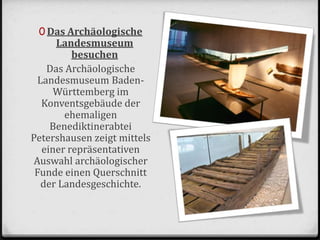 0 Das Archäologische
Landesmuseum
besuchen
Das Archäologische
Landesmuseum Baden-
Württemberg im
Konventsgebäude der
ehemaligen
Benediktinerabtei
Petershausen zeigt mittels
einer repräsentativen
Auswahl archäologischer
Funde einen Querschnitt
der Landesgeschichte.
 