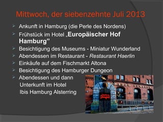Mittwoch, der siebenzehnte Juli 2013
 Ankunft in Hamburg (die Perle des Nordens)
 Frühstück im Hotel „Europäischer Hof
Hamburg”
 Besichtigung des Museums - Miniatur Wunderland
 Abendessen im Restaurant - Restaurant Haerlin
 Einkäufe auf dem Fischmarkt Altona
 Besichtigung des Hamburger Dungeon
 Abendessen und dann
Unterkunft im Hotel
Ibis Hamburg Alsterring
 