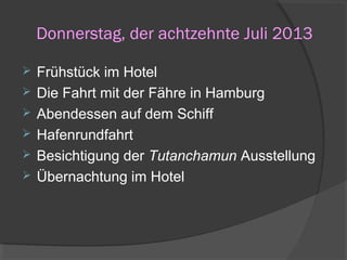 Donnerstag, der achtzehnte Juli 2013
 Frühstück im Hotel
 Die Fahrt mit der Fähre in Hamburg
 Abendessen auf dem Schiff
 Hafenrundfahrt
 Besichtigung der Tutanchamun Ausstellung
 Übernachtung im Hotel
 