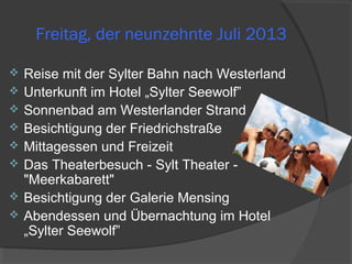 Freitag, der neunzehnte Juli 2013
 Reise mit der Sylter Bahn nach Westerland
 Unterkunft im Hotel „Sylter Seewolf”
 Sonnenbad am Westerlander Strand
 Besichtigung der Friedrichstraße
 Mittagessen und Freizeit
 Das Theaterbesuch - Sylt Theater -
"Meerkabarett"
 Besichtigung der Galerie Mensing
 Abendessen und Übernachtung im Hotel
„Sylter Seewolf”
 