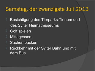 Samstag, der zwanzigste Juli 2013
 Besichtigung des Tierparks Tinnum und
des Sylter Heimatmuseums
 Golf spielen
 Mittagessen
 Sachen packen
 Rückkehr mit der Sylter Bahn und mit
dem Bus
 