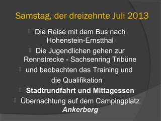 Samstag, der dreizehnte Juli 2013
 Die Reise mit dem Bus nach
Hohenstein-Ernstthal
 Die Jugendlichen gehen zur
Rennstrecke - Sachsenring Tribüne
 und beobachten das Training und
die Qualifikation
 Stadtrundfahrt und Mittagessen
 Übernachtung auf dem Campingplatz
Ankerberg
 