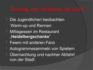 Sonntag, der vierzehnte Juli 2013
 Die Jugendlichen beobachten
Warm-up und Rennen
 Mittagessen im Restaurant
„Heidelbergschanke”
 Feiern mit anderen Fans
 Autogrammesammeln von Spielern
 Übernachtung und nachher Abfahrt
von der Stadt
 