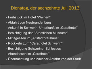 Dienstag, der sechzehnte Juli 2013
- Frühstück im Hotel "Weinert"
- Abfahrt von Neubrandenburg
- Ankunft in Schwerin, Unterkunft im „Carathotel”
- Besichtigung des ”Staatlichen Museums”
- Mittagessen im „Altstadtbräuhaus”
- Rückkehr zum "Carathotel Schwerin"
- Besichtigung Schweriner Schlosses
- Abendessen im „Carathotel”
- Übernachtung und nachher Abfahrt von der Stadt
 