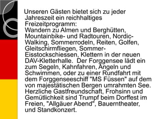 Unseren Gästen bietet sich zu jeder
Jahreszeit ein reichhaltiges
Freizeitprogramm:
Wandern zu Almen und Berghütten,
Mountainbike- und Radtouren, Nordic-
Walking, Sommerrodeln, Reiten, Golfen,
Gleitschirmfliegen, Sommer-
Eisstockschiessen, Klettern in der neuen
DAV-Kletterhalle. Der Forggensee lädt ein
zum Segeln, Kahnfahren, Angeln und
Schwimmen, oder zu einer Rundfahrt mit
dem Forggenseeschiff "MS Füssen" auf dem
von majestätischen Bergen umrahmten See.
Herzliche Gastfreundschaft, Frohsinn und
Gemütlichkeit sind Trumpf beim Dorffest im
Freien, "Allgäuer Abend", Bauerntheater,
und Standkonzert.
 