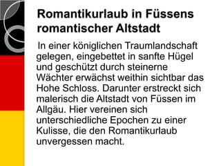 Romantikurlaub in Füssens
romantischer Altstadt
In einer königlichen Traumlandschaft
gelegen, eingebettet in sanfte Hügel
und geschützt durch steinerne
Wächter erwächst weithin sichtbar das
Hohe Schloss. Darunter erstreckt sich
malerisch die Altstadt von Füssen im
Allgäu. Hier vereinen sich
unterschiedliche Epochen zu einer
Kulisse, die den Romantikurlaub
unvergessen macht.
 