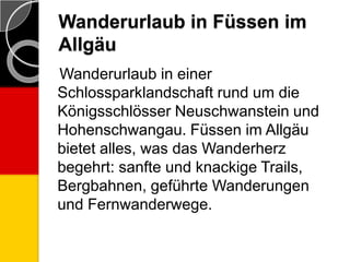 Wanderurlaub in Füssen im
Allgäu
Wanderurlaub in einer
Schlossparklandschaft rund um die
Königsschlösser Neuschwanstein und
Hohenschwangau. Füssen im Allgäu
bietet alles, was das Wanderherz
begehrt: sanfte und knackige Trails,
Bergbahnen, geführte Wanderungen
und Fernwanderwege.
 