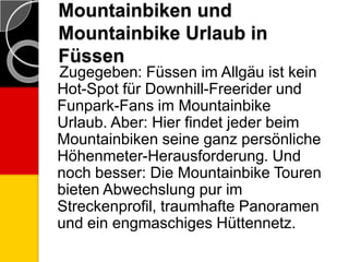Mountainbiken und
Mountainbike Urlaub in
Füssen
Zugegeben: Füssen im Allgäu ist kein
Hot-Spot für Downhill-Freerider und
Funpark-Fans im Mountainbike
Urlaub. Aber: Hier findet jeder beim
Mountainbiken seine ganz persönliche
Höhenmeter-Herausforderung. Und
noch besser: Die Mountainbike Touren
bieten Abwechslung pur im
Streckenprofil, traumhafte Panoramen
und ein engmaschiges Hüttennetz.
 
