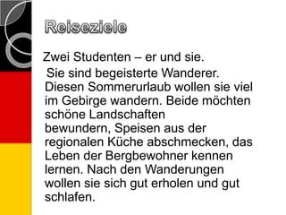 Zwei Studenten – er und sie.
Sie sind begeisterte Wanderer.
Diesen Sommerurlaub wollen sie viel
im Gebirge wandern. Beide möchten
schöne Landschaften
bewundern, Speisen aus der
regionalen Küche abschmecken, das
Leben der Bergbewohner kennen
lernen. Nach den Wanderungen
wollen sie sich gut erholen und gut
schlafen.
 