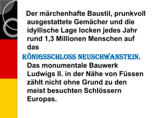 Der märchenhafte Baustil, prunkvoll
ausgestattete Gemächer und die
idyllische Lage locken jedes Jahr
rund 1,3 Millionen Menschen auf
das
Königsschloss Neuschwanstein.
Das monumentale Bauwerk
Ludwigs II. in der Nähe von Füssen
zählt nicht ohne Grund zu den
meist besuchten Schlössern
Europas.
 