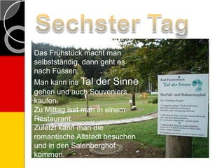 Das Frü̱hstück macht man
selbstständig, dann geht es
nach Füssen.
Man kann ins Tal der Sinne
gehen und auch Souveniers
kaufen.
Zu Mittag isst man in einem
Restaurant.
Zuletzt kann man die
romantische Altstadt besuchen
und in den Salenberghof
kommen.
 