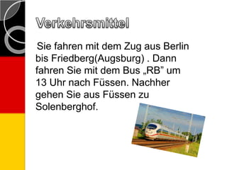 Sie fahren mit dem Zug aus Berlin
bis Friedberg(Augsburg) . Dann
fahren Sie mit dem Bus „RB” um
13 Uhr nach Füssen. Nachher
gehen Sie aus Füssen zu
Solenberghof.
 