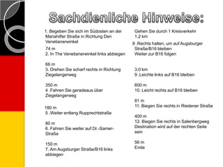 1. Begeben Sie sich im Südosten an der
Mariahilfer Straße in Richtung Den
Venetianerwinkel
74 m
2. In The Venetianerwinkel links abbiegen
66 m
3. Drehen Sie scharf rechts in Richtung
Ziegelangerweg
350 m
4 .Fahren Sie geradeaus über
Ziegelangerweg
180 m
5 .Weiter entlang Rupprechtstraße
80 m
6. Fahren Sie weiter auf Dr.-Samer-
Straße
150 m
7. Am Augsburger Straße/B16 links
abbiegen
Gehen Sie durch 1 Kreisverkehr
1.2 km
8 .Rechts halten, um auf Augsburger
Straße/B16 bleiben
Weiter zur B16 folgen
3.0 km
9 .Leichte links auf B16 bleiben
600 m
10. Leicht rechts auf B16 bleiben
81 m
11. Biegen Sie rechts in Riedener Straße
400 m
12. Biegen Sie rechts in Salenbergweg
Destination wird auf der rechten Seite
sein
56 m
Ende
 