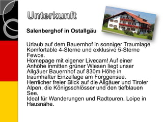 Salenberghof in Ostallgäu
Urlaub auf dem Bauernhof in sonniger Traumlage
Komfortable 4-Sterne und exklusive 5-Sterne
Fewos.
Homepage mit eigener Livecam! Auf einer
Anhöhe inmitten grüner Wiesen liegt unser
Allgäuer Bauernhof auf 830m Höhe in
traumhafter Einzellage am Forggensee.
Herrlicher freier Blick auf die Allgäuer und Tiroler
Alpen, die Königsschlösser und den tiefblauen
See.
Ideal für Wanderungen und Radtouren. Loipe in
Hausnähe.
 