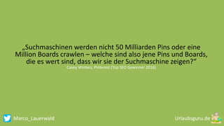 Marco_Lauerwald
„Suchmaschinen werden nicht 50 Milliarden Pins oder eine
Million Boards crawlen – welche sind also jene Pins und Boards,
die es wert sind, dass wir sie der Suchmaschine zeigen?“
Casey Winters, Pinterest (Top SEO Gewinner 2016)
 
