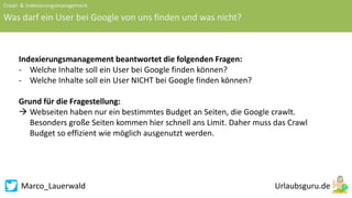 Marco_Lauerwald
Crawl- & Indexierungsmanagement
Was darf ein User bei Google von uns finden und was nicht?
Indexierungsmanagement beantwortet die folgenden Fragen:
- Welche Inhalte soll ein User bei Google finden können?
- Welche Inhalte soll ein User NICHT bei Google finden können?
Grund für die Fragestellung:
 Webseiten haben nur ein bestimmtes Budget an Seiten, die Google crawlt.
Besonders große Seiten kommen hier schnell ans Limit. Daher muss das Crawl
Budget so effizient wie möglich ausgenutzt werden.
 