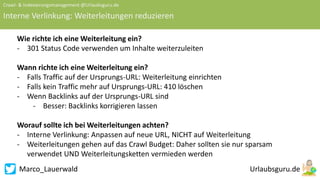 Marco_Lauerwald
Crawl- & Indexierungsmanagement @Urlaubsguru.de
Interne Verlinkung: Weiterleitungen reduzieren
Wie richte ich eine Weiterleitung ein?
- 301 Status Code verwenden um Inhalte weiterzuleiten
Wann richte ich eine Weiterleitung ein?
- Falls Traffic auf der Ursprungs-URL: Weiterleitung einrichten
- Falls kein Traffic mehr auf Ursprungs-URL: 410 löschen
- Wenn Backlinks auf der Ursprungs-URL sind
- Besser: Backlinks korrigieren lassen
Worauf sollte ich bei Weiterleitungen achten?
- Interne Verlinkung: Anpassen auf neue URL, NICHT auf Weiterleitung
- Weiterleitungen gehen auf das Crawl Budget: Daher sollten sie nur sparsam
verwendet UND Weiterleitungsketten vermieden werden
 