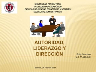 UNIVERSIDAD FERMÍN TORO
VICE-RECTORADO ACADÉMICO
FACULTAD DE CIENCIAS ECONÓMICAS Y SOCIALES
ESCUELA DE ADMINISTRACIÓN

AUTORIDAD,
LIDERAZGO Y
DIRECCIÓN
Barinas, 26 Febrero 2014

Edhy Guerrero
C. I. 11.958.678

 