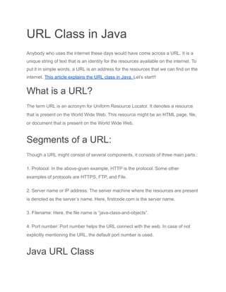 URL Class in Java
Anybody who uses the internet these days would have come across a URL. It is a
unique string of text that is an identity for the resources available on the internet. To
put it in simple words, a URL is an address for the resources that we can find on the
internet. This article explains the URL class in Java. Let’s start!!
What is a URL?
The term URL is an acronym for Uniform Resource Locator. It denotes a resource
that is present on the World Wide Web. This resource might be an HTML page, file,
or document that is present on the World Wide Web.
Segments of a URL:
Though a URL might consist of several components, it consists of three main parts.:
1. Protocol: In the above-given example, HTTP is the protocol. Some other
examples of protocols are HTTPS, FTP, and File.
2. Server name or IP address: The server machine where the resources are present
is denoted as the server’s name. Here, firstcode.com is the server name.
3. Filename: Here, the file name is “java-class-and-objects”.
4. Port number: Port number helps the URL connect with the web. In case of not
explicitly mentioning the URL, the default port number is used.
Java URL Class
 