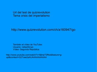 Url del test de quizrevolution
      Tema crisis del imperialismo



    http://www.quizrevolution.com/ch/a160947/go



      También el vídeo de YouTube:
      Usuario- raitashbrujo
      Vídeo- Segunda República

http://www.youtube.com/watch?v=8jlmjr72fNo&feature=g-
upl&context=G27cee2aAUAAAAAAAAAA
 