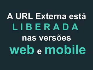 A URL Externa está

LIBERADA
nas versões

web e mobile

 