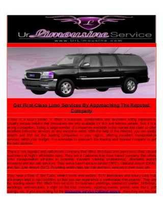 Get First-Class Limo Services By Approaching The Reputed
Company
A limo is a luxury sedan. It offers a luxurious, comfortable and exclusive riding experience.
Usually, people believe that limousines are only available for rich and famous people. But, it is a
wrong conception. Today, a large number of companies available in the market that claim to offer
excellent limousine services at very exclusive rates. With the help of the internet, you can easily
search and find out the leading companies in your region, offering excellent transportation
services within your budget. It is advisable to approach the leading and reputed company to get
the best services.
There is one reputed and well-known company that offers first-class limo services to their valued
customers at highly affordable rates. They are a California Bay Area based company that offers
Limo transportation services to business travelers seeking professional, affordable airport
limousine and taxi cab services. They serve San Francisco Airport (SFO), Oakland Airport (OAK),
and San Jose Airport (SJC). Providing world-class taxi cab and limo services is their main aim.
They have a fleet of Taxi Cabs, stretch limos and sedans, SUV limousines and luxury vans that
are always kept in top condition, so that you can experience a comfortable ride anytime. They are
the leading leader that offers limo services for business meetings, bachelors parties, birthdays,
weddings, anniversaries, a night on the tour, concerts, sporting events, proms, wine tours, golf
outings, etc. If you are looking for the limousine service Oakland airport , then they are the one
 