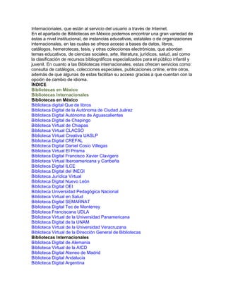Internacionales, que están al servicio del usuario a través de Internet.
En el apartado de Bibliotecas en México podemos encontrar una gran variedad de
éstas a nivel institucional, de instancias educativas, estatales o de organizaciones
internacionales, en las cuales se ofrece acceso a bases de datos, libros,
catálogos, hemerotecas, tesis, y otras colecciones electrónicas, que abordan
temas educativos, de ciencias sociales, arte, literatura, jurídicos, salud, así como
la clasificación de recursos bibliográficos especializados para el público infantil y
juvenil. En cuanto a las Bibliotecas internacionales, estas ofrecen servicios como:
consulta de catálogos, colecciones especiales, publicaciones online, entre otros,
además de que algunas de estas facilitan su acceso gracias a que cuentan con la
opción de cambio de idioma.
ÍNDICE
Bibliotecas en México
Bibliotecas Internacionales
Bibliotecas en México
Biblioteca digital Que de libros
Biblioteca Digital de la Autónoma de Ciudad Juárez
Biblioteca Digital Autónoma de Aguascalientes
Biblioteca Digital de Chapingo
Biblioteca Virtual de Chiapas
Biblioteca Virtual CLACSO
Biblioteca Virtual Creativa UASLP
Biblioteca Digital CREFAL
Biblioteca Digital Daniel Cosío Villegas
Biblioteca Virtual El Prisma
Biblioteca Digital Francisco Xavier Clavigero
Biblioteca Virtual Iberoamericana y Caribeña
Biblioteca Digital ILCE
Biblioteca Digital del INEGI
Biblioteca Jurídica Virtual
Biblioteca Digital Nuevo León
Biblioteca Digital OEI
Biblioteca Universidad Pedagógica Nacional
Biblioteca Virtual en Salud
Biblioteca Digital SEMARNAT
Biblioteca Digital Tec de Monterrey
Biblioteca Franciscana UDLA
Biblioteca Virtual de la Universidad Panamericana
Biblioteca Digital de la UNAM
Biblioteca Virtual de la Universidad Veracruzana
Biblioteca Virtual de la Dirección General de Bibliotecas
Bibliotecas Internacionales
Biblioteca Digital de Alemania
Biblioteca Virtual de la AICD
Biblioteca Digital Ateneo de Madrid
Biblioteca Digital Andalucía
Biblioteca Digital Argentina

 
