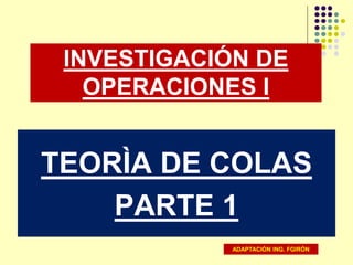 INVESTIGACIÓN DE
OPERACIONES I
TEORÌA DE COLAS
PARTE 1
ADAPTACIÓN ING. FGIRÓN
 