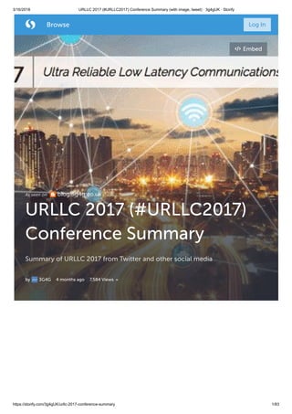 3/16/2018 URLLC 2017 (#URLLC2017) Conference Summary (with image, tweet) · 3g4gUK · Storify
https://storify.com/3g4gUK/urllc-2017-conference-summary 1/83
As seen on blog.3g4g.co.uk
URLLC 2017 (#URLLC2017)
Conference Summary
Summary of URLLC 2017 from Twitter and other social media
by 3G4G 4 months ago 7,584 Views
Embed
 Browse Log In
 