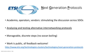Vodafone Proprietary classified as C1 - Public
Next Generation Protocols
• Academia, operators, vendors: stimulating the discussion across SDOs
• Analysing and testing alternative internetworking protocols
• Manageable, discrete steps (no ocean boiling)
• Work is public, all feedback welcome!
http://www.etsi.org/technologies-clusters/technologies/next-generation-protocols
 