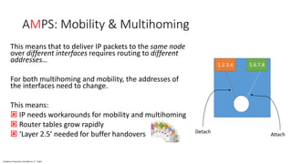 Vodafone Proprietary classified as C1 - Public
AMPS: Mobility & Multihoming
This means that to deliver IP packets to the same node
over different interfaces requires routing to different
addresses…
For both multihoming and mobility, the addresses of
the interfaces need to change.
This means:
 IP needs workarounds for mobility and multihoming
 Router tables grow rapidly
 ‘Layer 2.5’ needed for buffer handovers
1.2.3.4 5.6.7.8
Detach
Attach
 