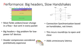 Vodafone Proprietary classified as C1 - Public
Performance: Big headers, Slow Handshakes
• Most fields seldom/never change
in a flow – but sent in every packet
• Big headers = big problem for low-
power IoT devices
• Header compression considered
prohibitively expensive
• Connection Synchronisation based
on handshakes, not timers
• This incurs roundtrips to open and
close
• Adds unnecessary latency
 