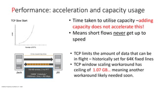 Vodafone Proprietary classified as C1 - Public
Performance: acceleration and capacity usage
• Time taken to utilise capacity –adding
capacity does not accelerate this!
• Means short flows never get up to
speed
• TCP limits the amount of data that can be
in flight – historically set for 64K fixed lines
• TCP window scaling workaround has
ceiling of 1.07 GB… meaning another
workaround likely needed soon.
 