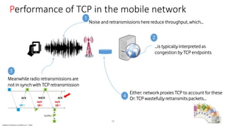 Vodafone Proprietary classified as C1 - Public
Performance of TCP in the mobile network
26
Noise and retransmissions here reduce throughput, which…
…is typically interpreted as
congestion by TCP endpoints
Either: network proxies TCP to account for these
Meanwhile radio retransmissions are
not in synch with TCP retransmission
1
2
3
4
Or: TCP wastefully retransmits packets…
 