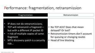 Vodafone Proprietary classified as C1 - Public
Performance: fragmentation, retransmission
• IP does not do retransmissions.
• TCP will retransmit a fragment –
but with a different IP packet ID
• = risk of multiple copies of same
fragment
• MTU discovery patch is a security
risk…
• No TCP ACK? Does that mean
delayed? Or lost?
• Retransmission timers don’t account
for queuing or changing routes
• Head of line blocking
RetransmissionFragmentation
 