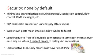 Vodafone Proprietary classified as C1 - Public
Security: none by default
• Minimal/no authentication in routing protocol, congestion control, flow
control, ICMP messages, etc.
• TCP handshake presents an unnecessary attack vector
• Well-known ports mean attackers know where to target
• Spoofing due to “Fan-in”: multiple connections to same port means server
must rely on values it did not create to distinguish connections
• Lack of native IP security means costly overlay of IPsec
 