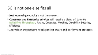 Vodafone Proprietary classified as C1 - Public
5G is not one-size fits all
• Just increasing capacity is not the answer
• Consumer and Enterprise services will require a blend of: Latency,
Reliability, Throughput, Pacing, Coverage, Mobility, Durability, Security,
Efficiency
• …for which the network needs context-aware and performant protocols
 