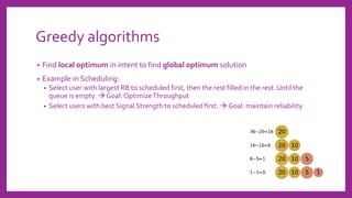 Greedy algorithms
• Find local optimum in intent to find global optimum solution
• Example in Scheduling:
• Select user with largest RB to scheduled first, then the rest filled in the rest. Until the
queue is empty. → Goal: OptimizeThroughput
• Select users with best Signal Strength to scheduled first. → Goal: maintain reliability
 