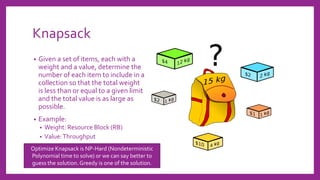 Knapsack
• Given a set of items, each with a
weight and a value, determine the
number of each item to include in a
collection so that the total weight
is less than or equal to a given limit
and the total value is as large as
possible.
• Example:
• Weight: Resource Block (RB)
• Value:Throughput
Optimize Knapsack is NP-Hard (Nondeterministic
Polynomial time to solve) or we can say better to
guess the solution. Greedy is one of the solution.
 